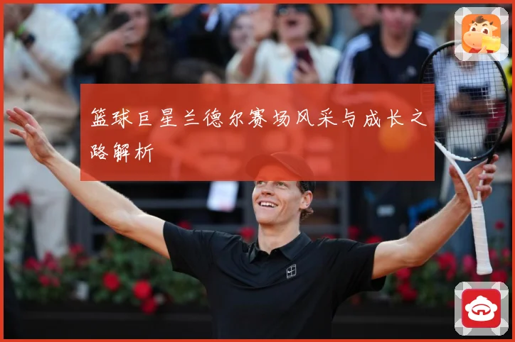 篮球巨星兰德尔赛场风采与成长之路解析