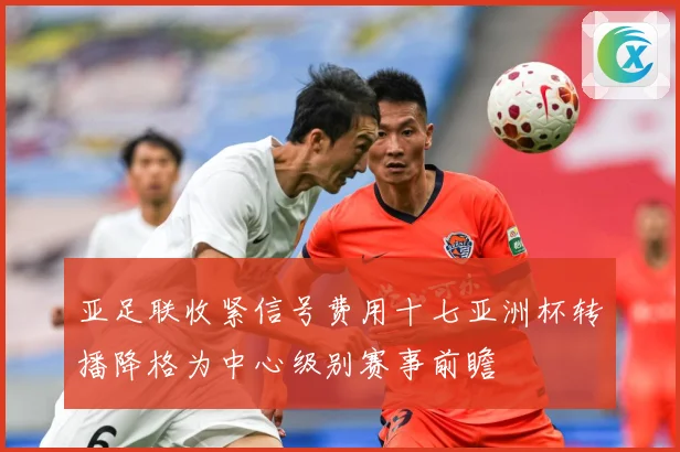 亚足联收紧信号费用十七亚洲杯转播降格为中心级别赛事前瞻