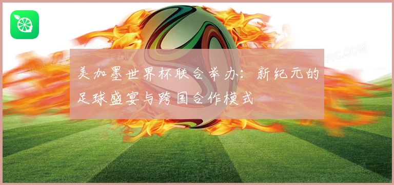 美加墨世界杯联合举办：新纪元的足球盛宴与跨国合作模式