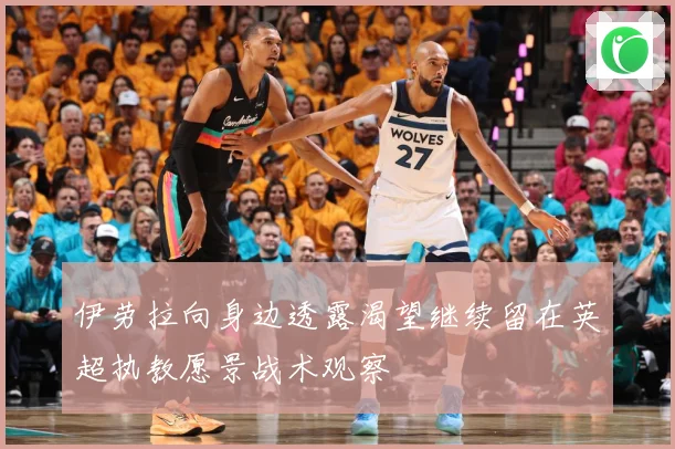 伊劳拉向身边透露渴望继续留在英超执教愿景战术观察