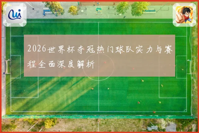 2026世界杯夺冠热门球队实力与赛程全面深度解析