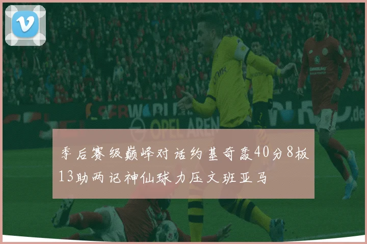 季后赛级巅峰对话约基奇轰40分8板13助两记神仙球力压文班亚马