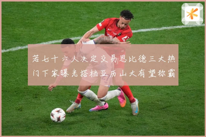 若七十六人决定交易恩比德三大热门下家曝光搭档亚历山大有望称霸赛场复盘