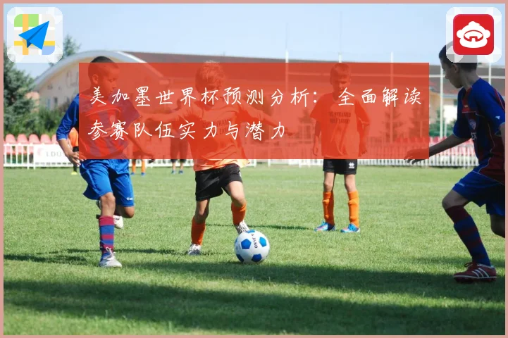 美加墨世界杯预测分析：全面解读参赛队伍实力与潜力