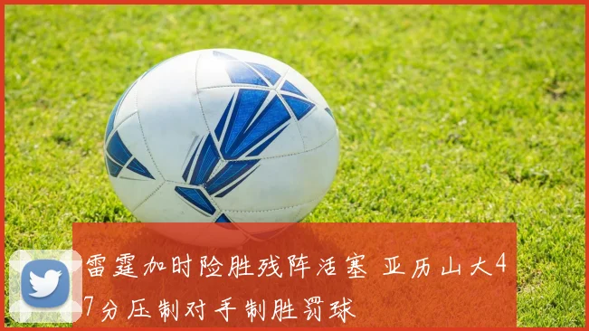 雷霆加时险胜残阵活塞 亚历山大47分压制对手制胜罚球