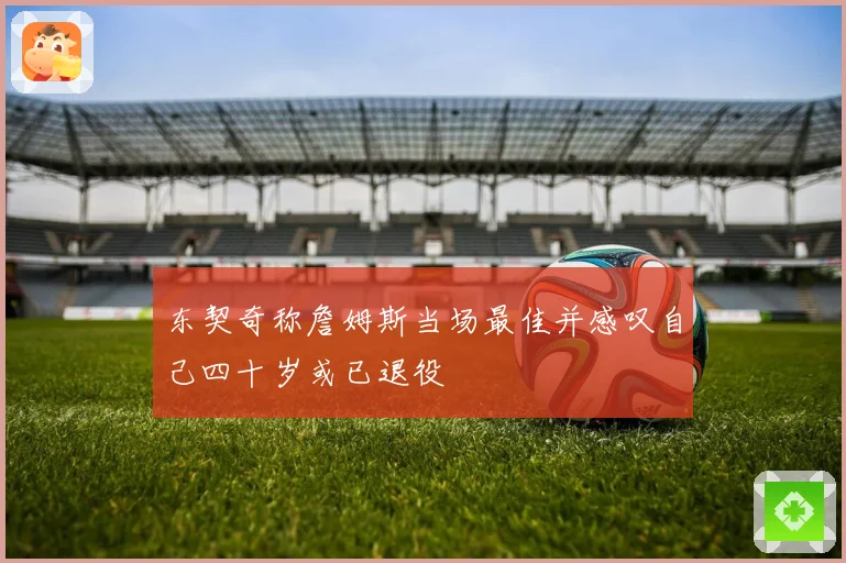 东契奇称詹姆斯当场最佳并感叹自己四十岁或已退役