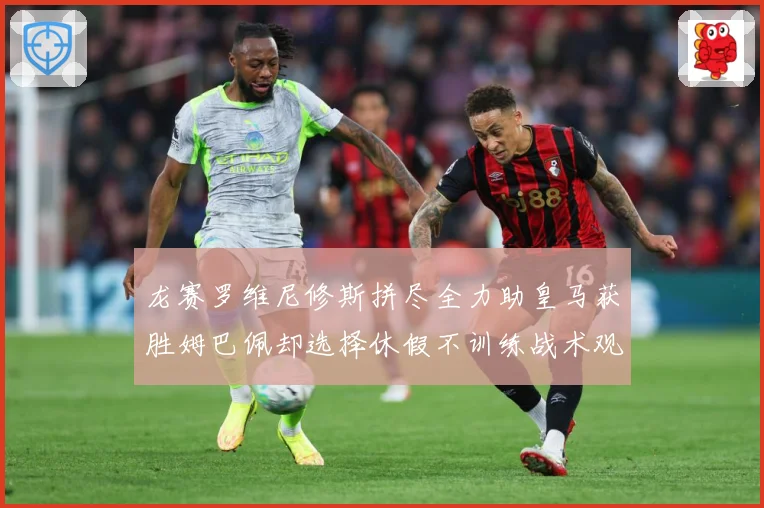 龙赛罗维尼修斯拼尽全力助皇马获胜姆巴佩却选择休假不训练战术观察